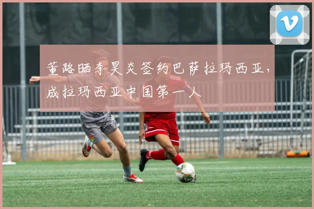 董路晒李昊炎签约巴萨拉玛西亚，成拉玛西亚中国第一人